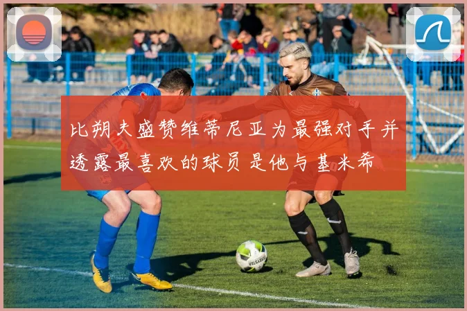 比朔夫盛赞维蒂尼亚为最强对手并透露最喜欢的球员是他与基米希