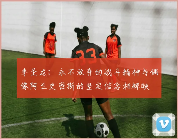 李圣龙：永不放弃的战斗精神与偶像阿兰史密斯的坚定信念相辉映
