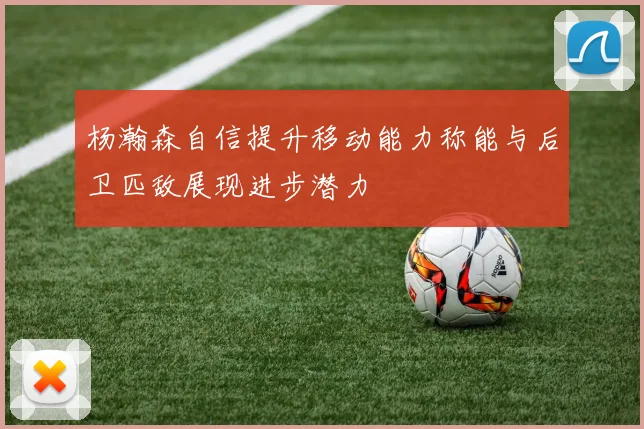 杨瀚森自信提升移动能力称能与后卫匹敌展现进步潜力