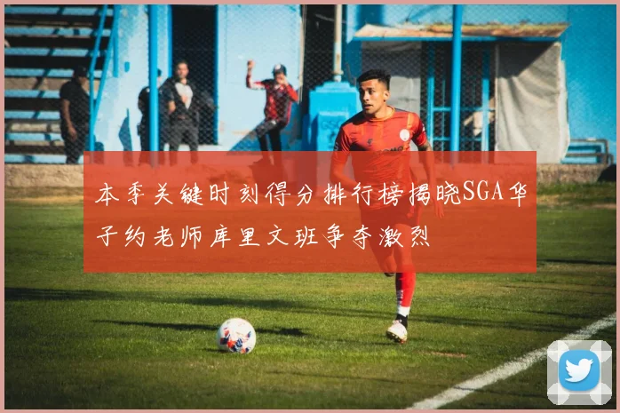 本季关键时刻得分排行榜揭晓SGA华子约老师库里文班争夺激烈