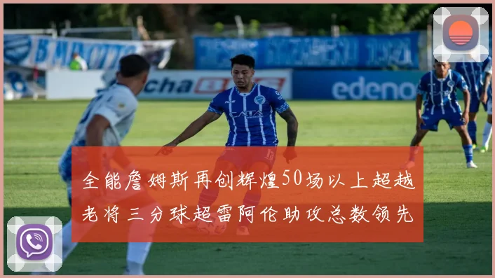 全能詹姆斯再创辉煌50场以上超越老将三分球超雷阿伦助攻总数领先隆多