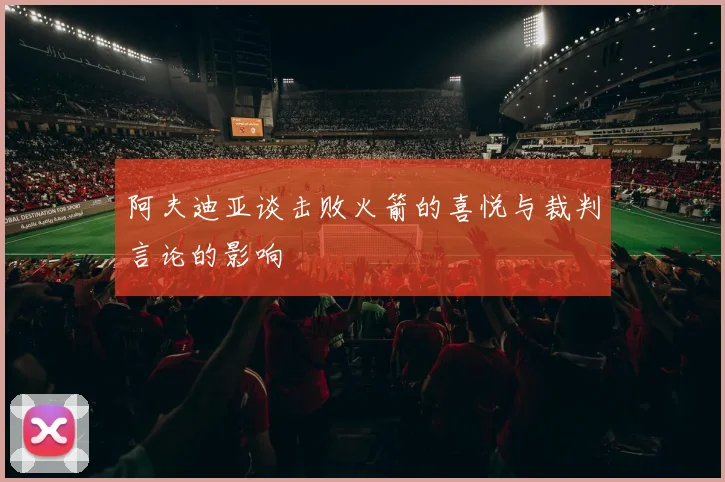 阿夫迪亚谈击败火箭的喜悦与裁判言论的影响