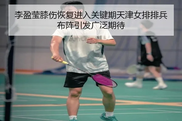 李盈莹膝伤恢复进入关键期天津女排排兵布阵引发广泛期待 | JNsports